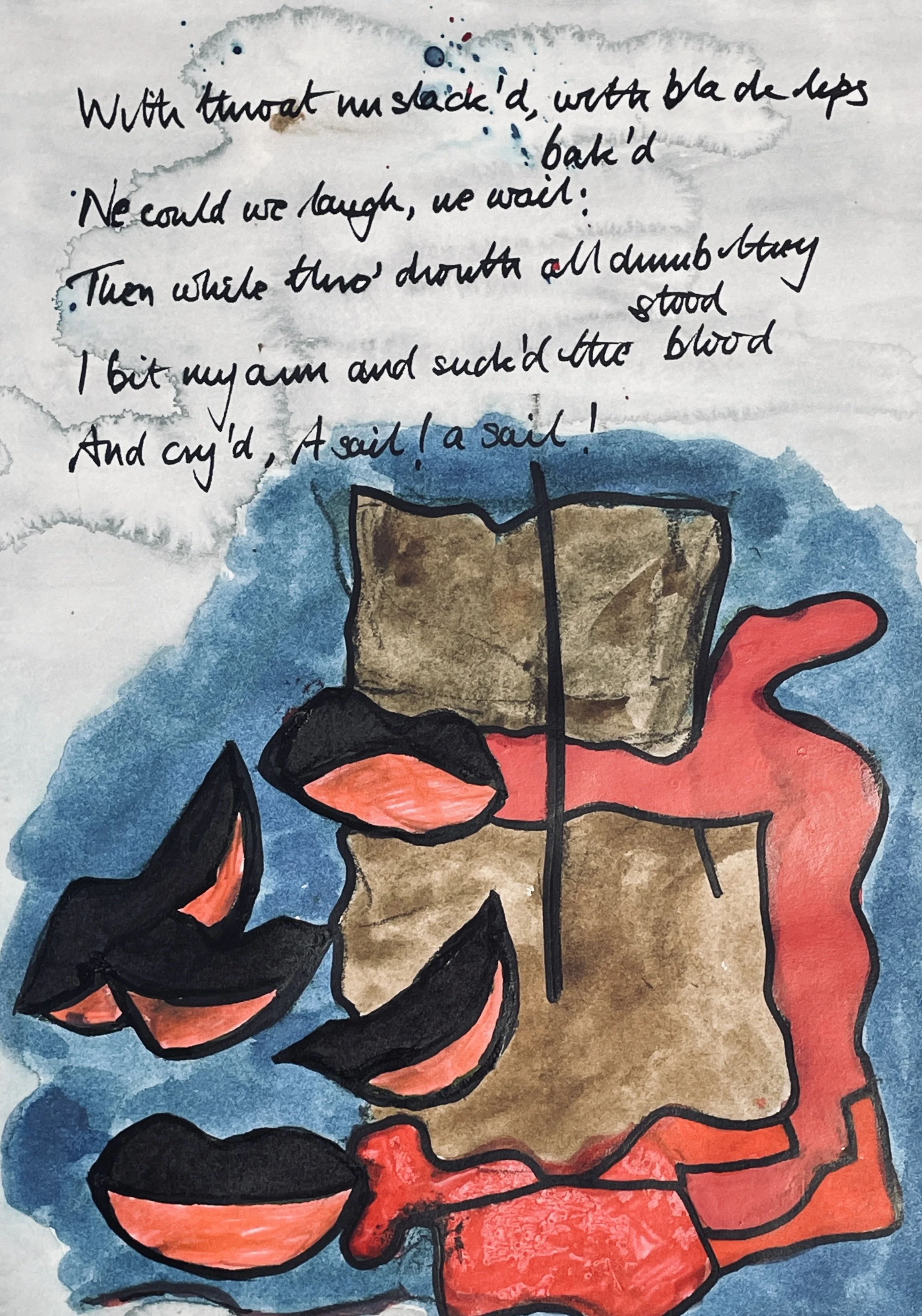 With throats unslaked, with black lips baked, 
We could nor laugh nor wail; 
Through utter drought all dumb we stood! 
I bit my arm, I sucked the blood, 
And cried, A sail! a sail!