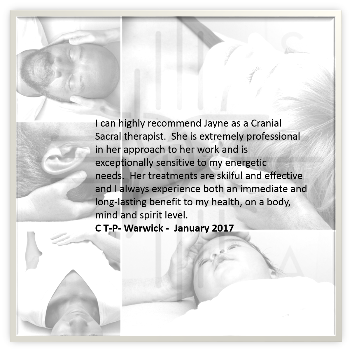 Black and white collage of four images of people receiving cranial sacral therapy. Overlaid with a quote recommending Jayne as a cranial sacral therapist, praising her professionalism and effectiveness, signed by C T-P- Warwick, January 2017.