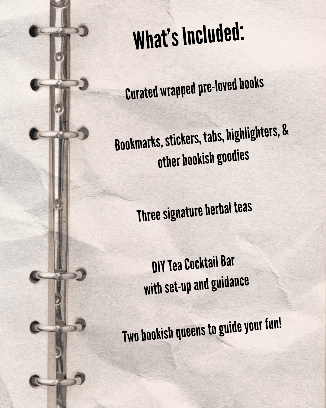 A page from a planner or journal with a metal spiral binding on the left side. The page has a textured, light background and features the following list in black, playful font:

What's Included:
- Curated wrapped pre-loved books
- Bookmarks, stickers, tabs, highlighters, & other bookish goodies
- Three signature herbal teas
- DIY Tea Cocktail Bar with set-up and guidance
- Two bookish queens to guide your fun!