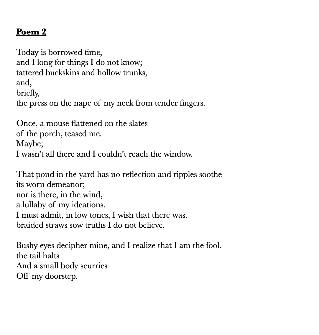      
  
     Poem 2     Today is borrowed time,  and I long for things I do not know;  tattered buckskins and hollow trunks,  and,  briefly,&nbsp;  the press on the nape of my neck from tender fingers.&nbsp;    Once, a mouse flattened on the slates