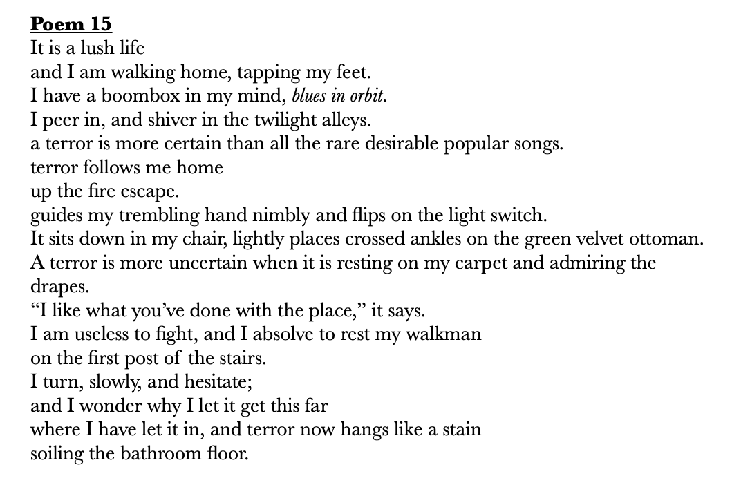       
  
       Poem 15   It is a lush life&nbsp;  and I am walking home, tapping my feet.&nbsp;  I have a boombox in my mind,  blues in orbit .&nbsp;  I peer in, and shiver in the twilight alleys.&nbsp;  a terror is more certain than all the rare d
