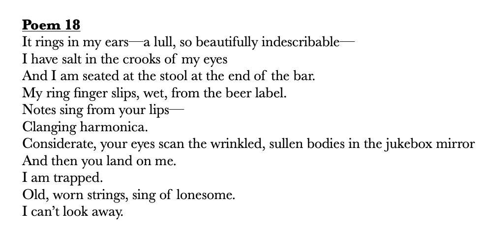       
  
     Poem 18   It rings in my ears—a lull, so beautifully indescribable—  I have salt in the crooks of my eyes&nbsp;  And I am seated at the stool at the end of the bar.&nbsp;  My ring finger slips, wet, from the beer label.&nbsp;  Notes si