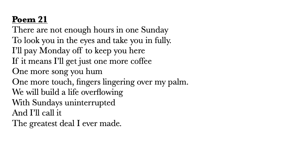       
  
     Poem 21   There are not enough hours in one Sunday  To look you in the eyes and take you in fully.&nbsp;  I’ll pay Monday off to keep you here  If it means I’ll get just one more coffee  One more song you hum&nbsp;  One more touch, fin