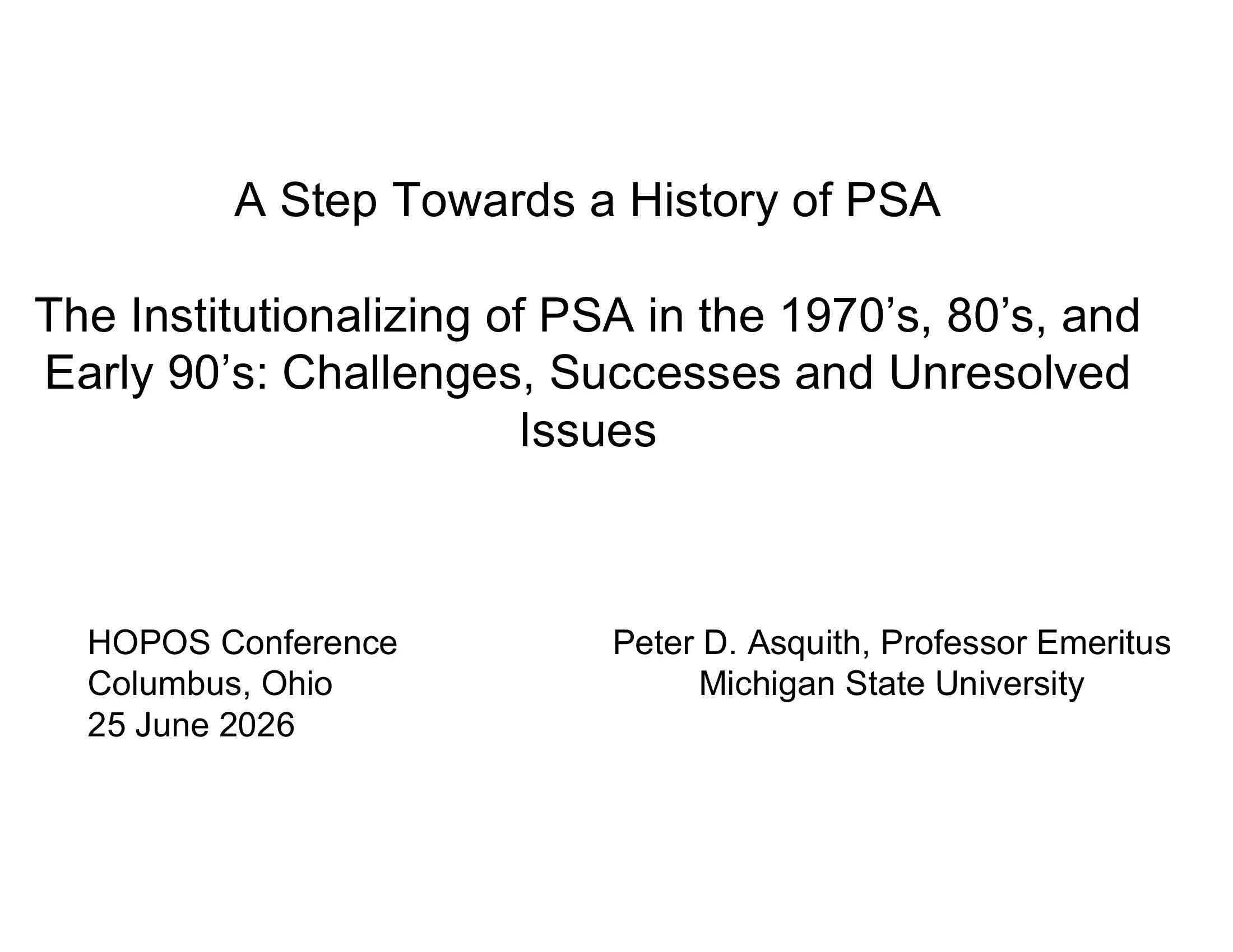 Presentation: A Step Towards a History of PSA; Subtitle: The Institutionalizing of PSA in the 1970s, 80s, and Early 90s: Challenges, Successes, and Unresolved Issues;  HOPOS Conference, Columbus, Ohio, 25 June 2026; Presenter: Peter D. Asquith