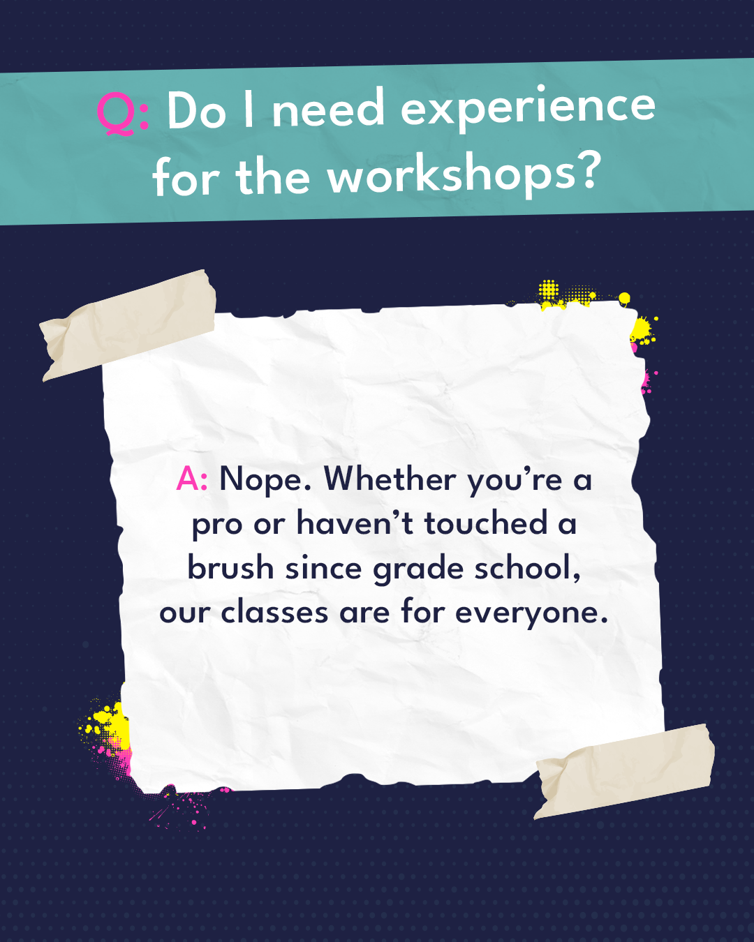 Q: Do I need experience for the workshops? A: Nope. Whether you're a pro or haven't touched a brush since grade school, our classes are for everyone.
