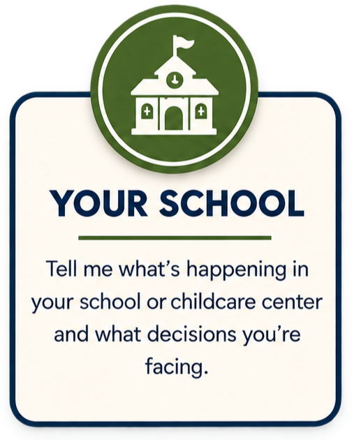 YOUR SCHOOL Tell me what's happening in your school or childcare center and what decisions you're facing.