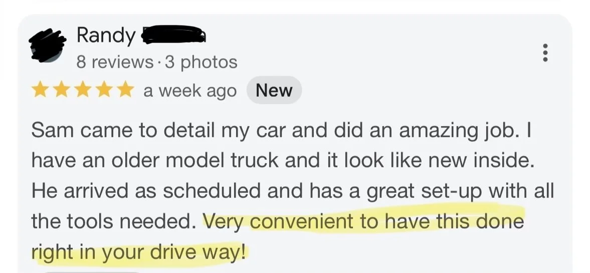 Review, "Sam  came to detail my car and did an amazing job. I have an older model truck and it looked like new inside. He arrived as scheduled and had a great set up with all the tools needed. Very convenient to have this done right in your driveway.