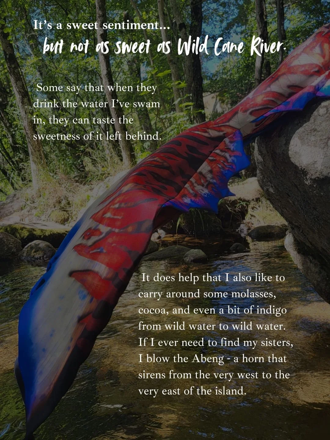 Text overlay on a natural background of trees and water, saying, "It’s a sweet sentiment... but not as sweet as Wild Cane River. Some say that when they drink the water I’ve swam in, they can taste the sweetness of it left behind. It does help that I also like to carry around some molasses, cocoa, and even a bit of indigo from wild water to wild water. If I ever need to find my sisters, I blow the Abeng - a horn that sirens from the very west to the very east of the island."