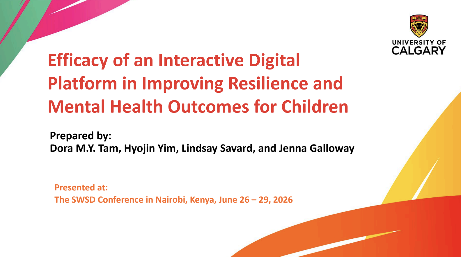 Title slide of a presentation with colorful geometric shapes and the University of Calgary logo. The title reads 'Efficacy of an Interactive Digital Platform in Improving Resilience and Mental Health Outcomes for Children.' Prepared by Dora M.Y. Tam, Hyojin Yim, Lindsay Savard, and Jenna Galloway. Presented at The SWSD Conference in Nairobi, Kenya, June 26-29, 2026.
