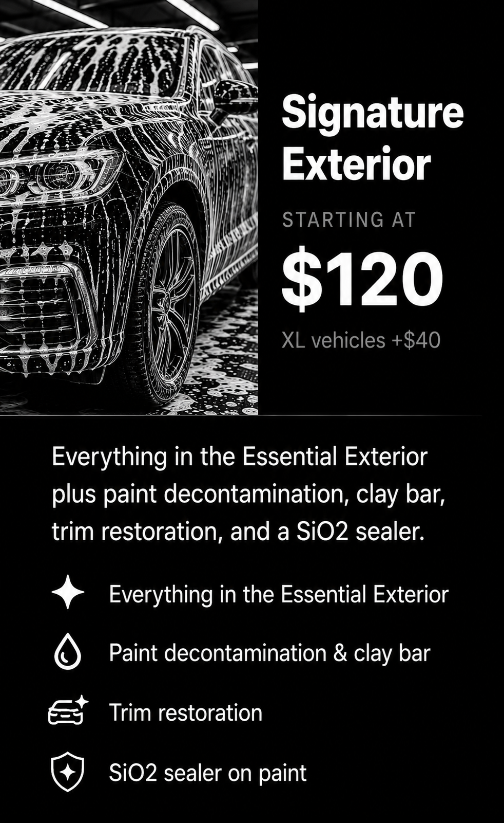 A black and white advertisement for car exterior detailing. It features a car covered in soap suds on the left and text on the right stating that signature exterior services start at $120, with additional charges for XL vehicles. The service includes essential exterior cleaning with paint decontamination, clay bar, trim restoration, and SiO2 sealer. Icons indicate the services: a star for everything in the essential exterior, a droplet for paint decontamination and clay bar, a car with sparkles for trim restoration, and a shield for SiO2 sealer on paint.