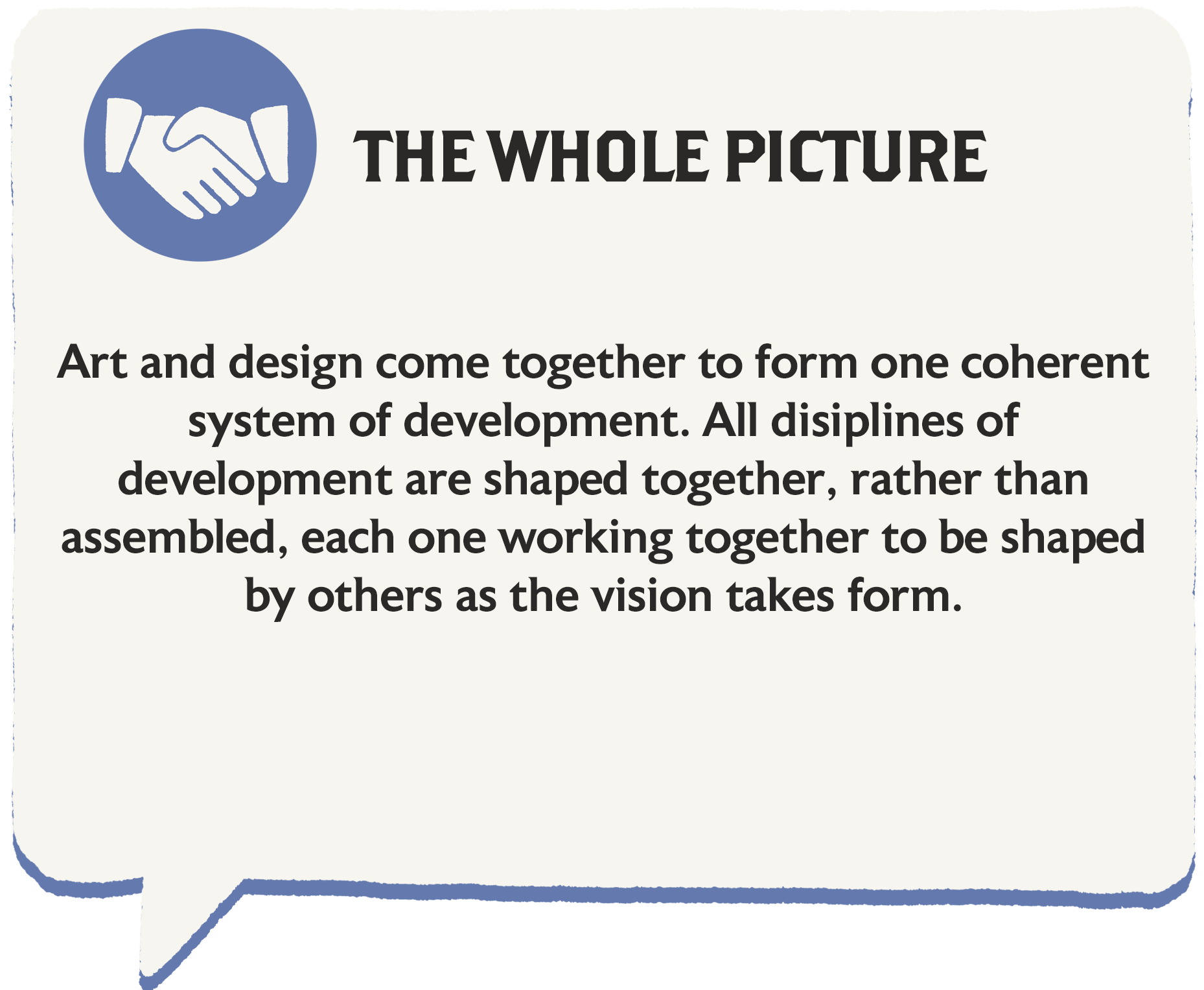 Art and design come together to form one coherent system of development. All disciplines of development are shaped together, rather than assembled, each one working together to be shaped by the others as the vision takes form.