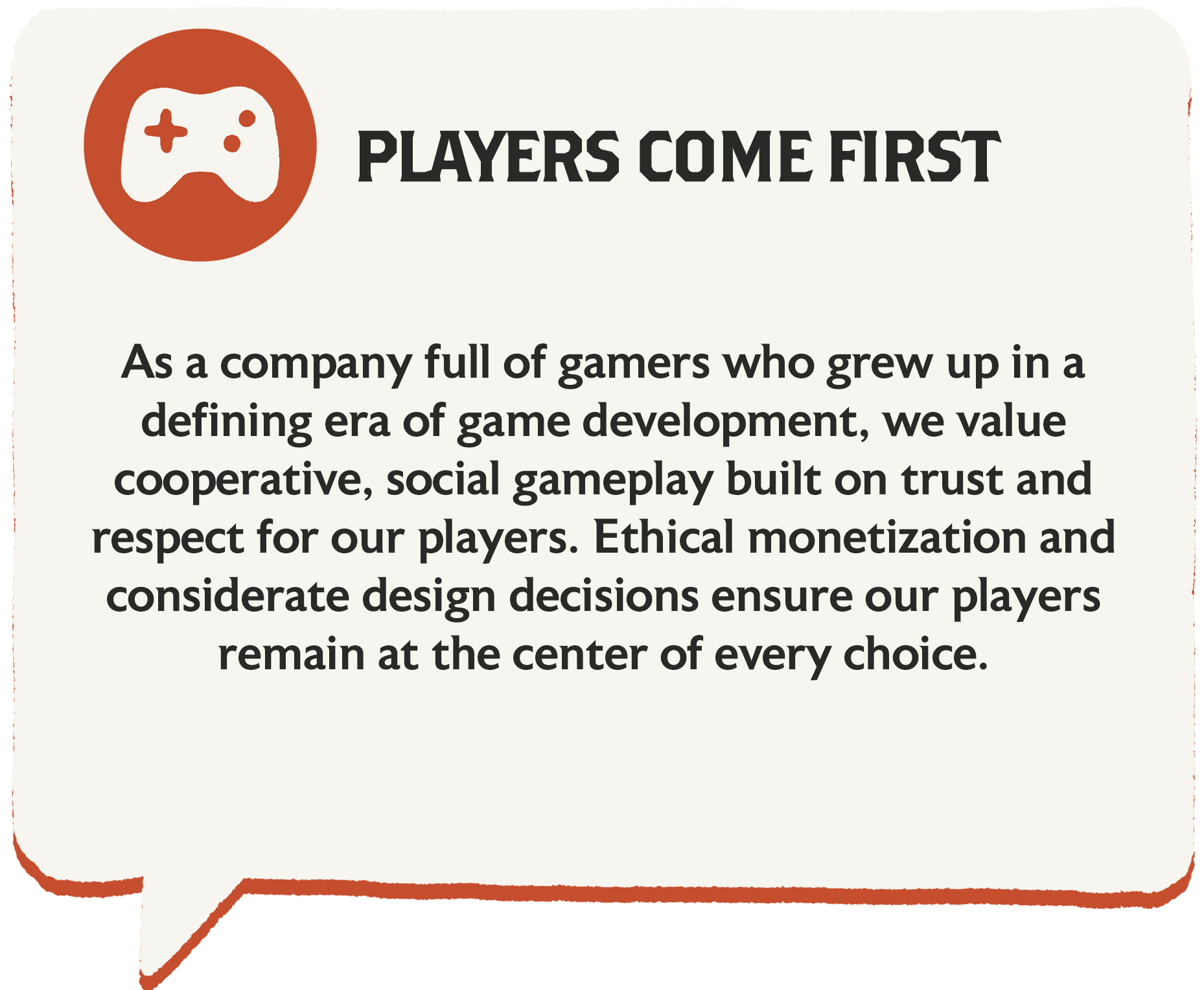 we value cooperative, social gameplay built on trust and respect for our players. Ethical monetization and considerate design decisions ensure our players remain at the center of every choice.