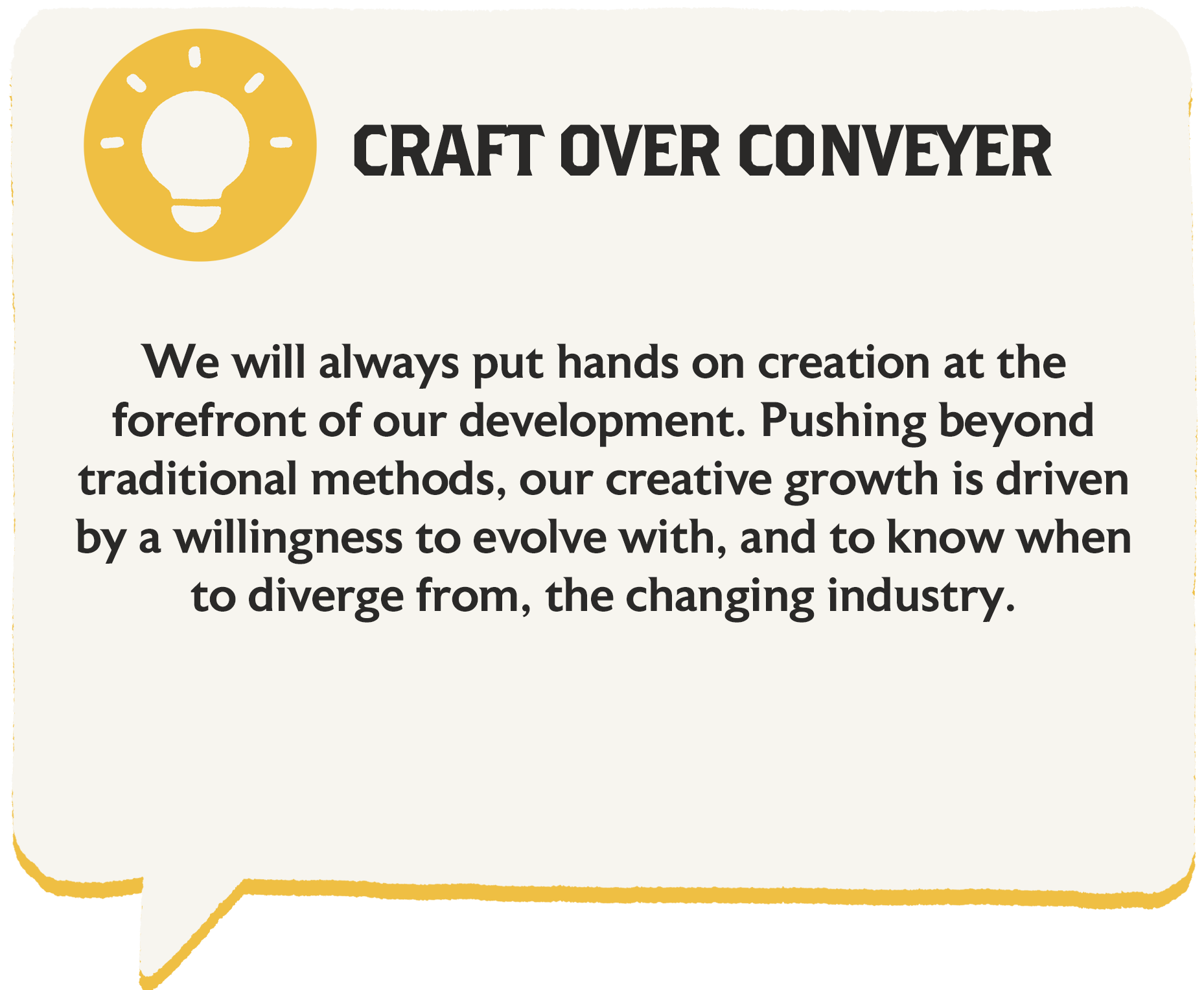 We will always put hands-on creation at the forefront of our development. Pushing beyond traditional methods, our creative growth is driven by a willingness to evolve with, and to know when to diverge from, the changing industry.