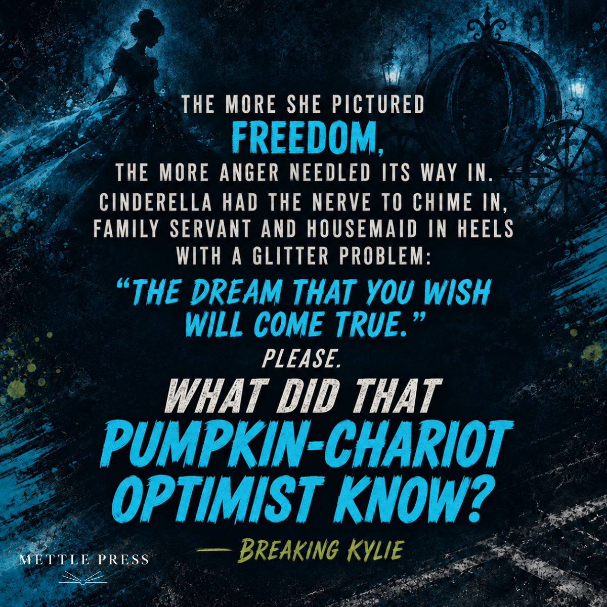 Quote from Breaking Kylie: "The more she pictured freedom, the more anger needled its way in. Cinderella had the nerve to chime in, family servant and housemaid in heels with a glitter problem: 'The dream that you wish will come true.' Please. What did that pumpkin-chariot optimist know?"