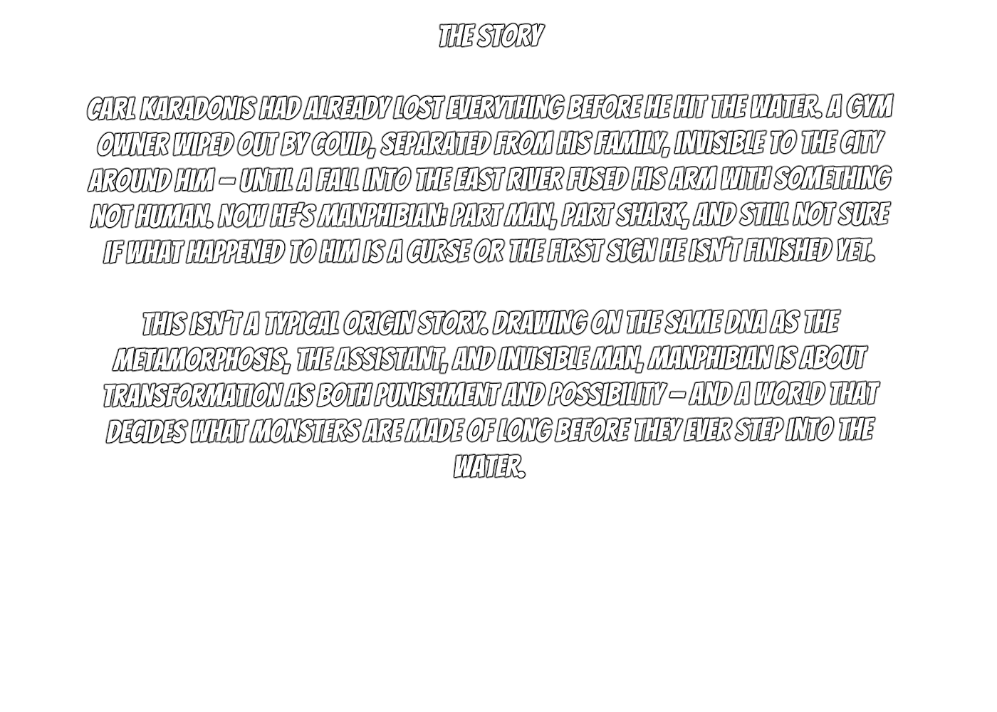 Story about Carl Karadonis, who lost everything before becoming a human-shark hybrid after falling into a river. The story explores transformation as punishment and possibility, depicting monsters made long before stepping into water.