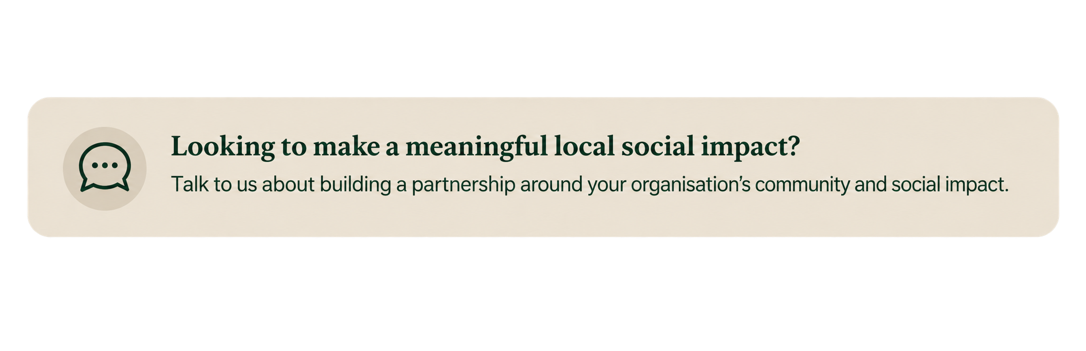 A rectangular button with rounded edges, light beige background, dark green text, and a chat icon on the left, encouraging organizations to build partnerships for local social impact.