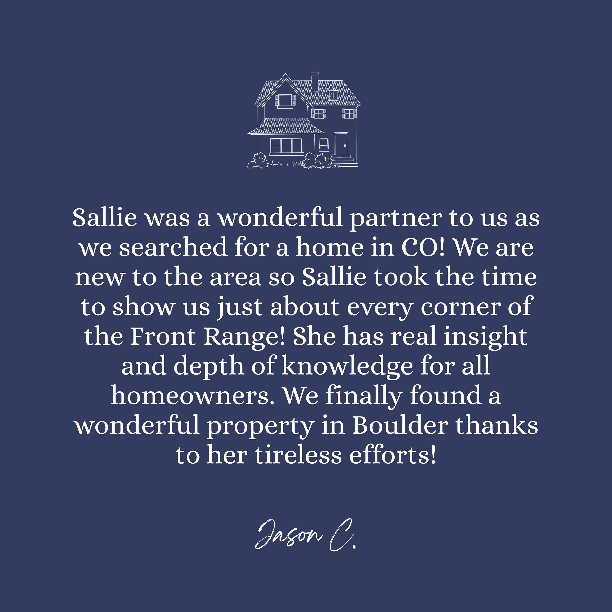 A navy blue background with a white outline of a house and bushes at the bottom center. Below the house, there is white text that reads: "Sallie was a wonderful partner to us as we searched for a home in CO! We are now to the area so Sallie took the time to show us just about every corner of the Front Range! She has real insight and depth of knowledge for all homeowners. We finally found a wonderful property in Boulder thanks to her tireless efforts!"