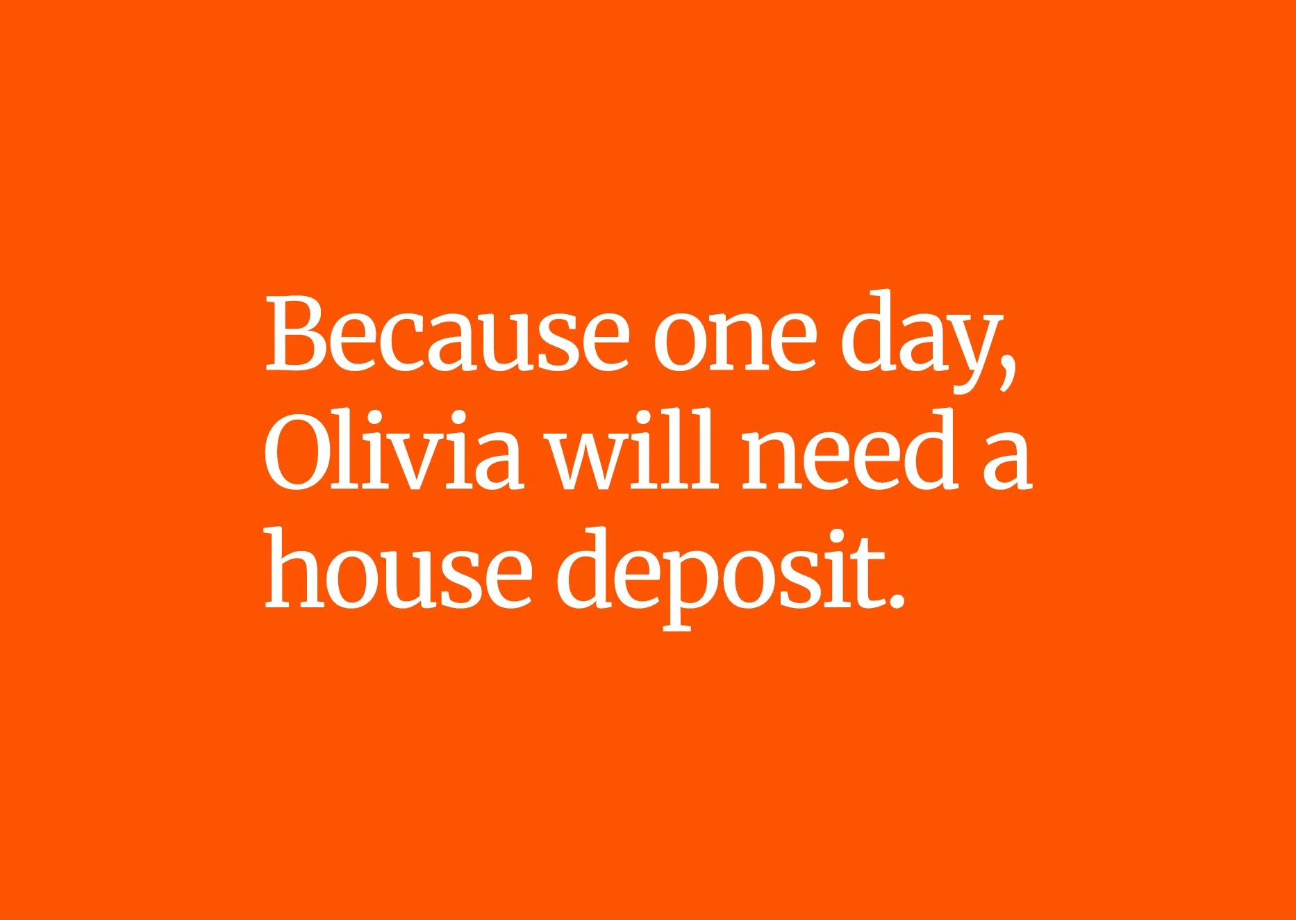 An image that reads 'Because one day Olivia will need a house deposit'. This sits on an orange background