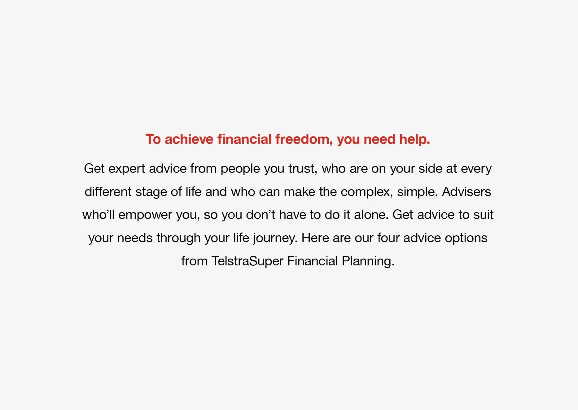 An image of a statement that reads 'To achieve financial freedom, you need help. Get expert advice from people you trust, who are on your side at every different stage of life and who can make the complex, simple. Advisers who'll empower you.