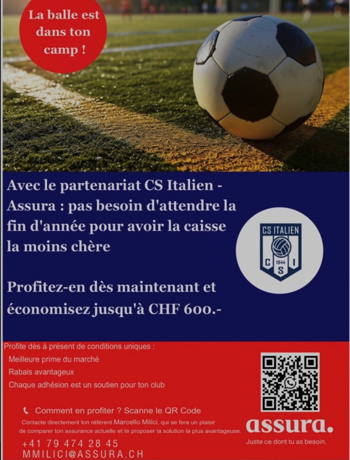 Offre Assura pour les membres du CS
Italien
Gr&acirc;ce &agrave; ce partenariat avec ASSURA, vous pourrez b&eacute;n&eacute;ficier d&rsquo;une offre avantageuse. Pour ce faire il vous suffit de contacter :
Marcello Milici Conseiller &agrave; la clien