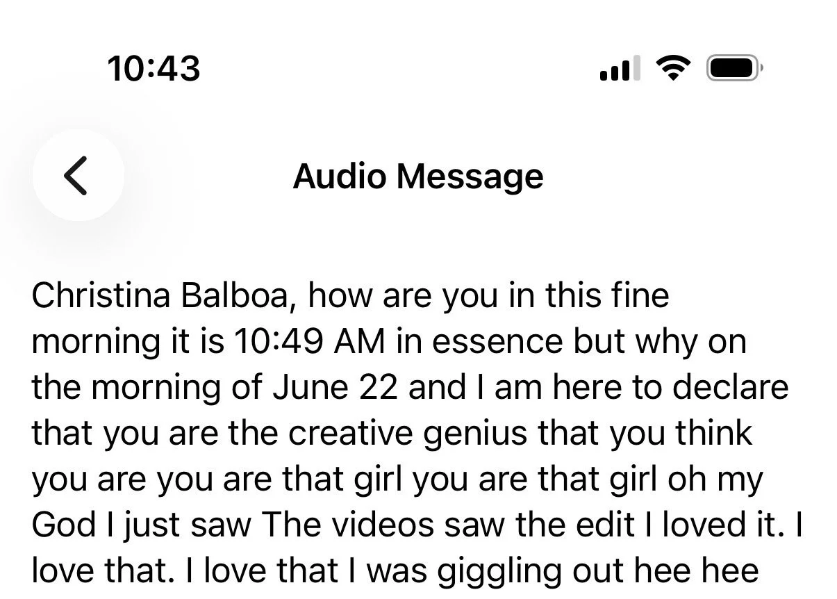 Screenshot of a text message displaying an audio message, the message reads: 'Christina Balboa, how are you in this fine morning it is 10:49 AM in essence but why on the morning of June 22 and I am here to declare that you are the creative genius that you think you are you are that girl you are that girl oh my God I just saw The videos saw the edit I loved it. I love that I was giggling out hee hee'.
