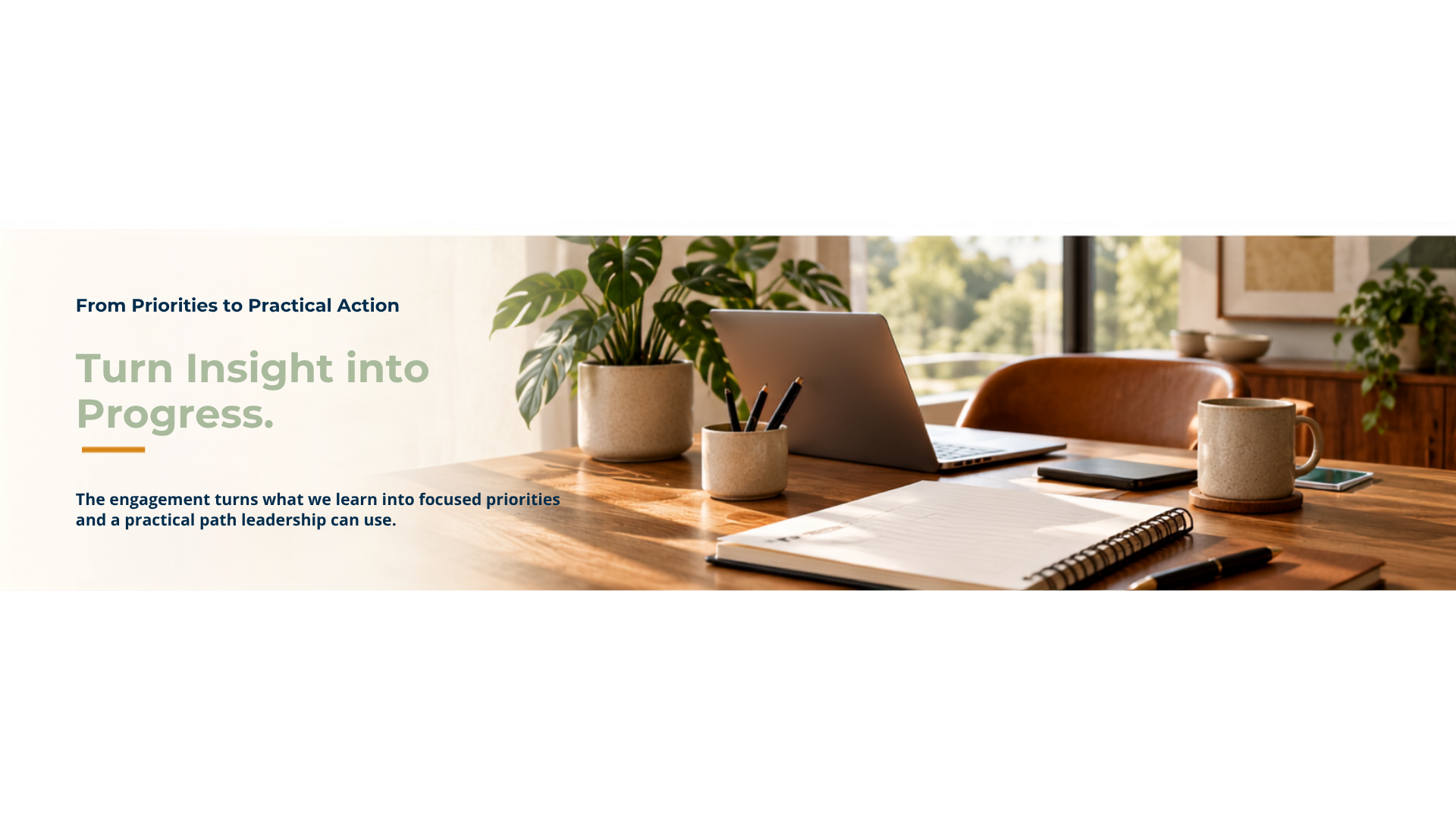 From priorities to practical action. Turn insight into progress. The engagement turns what we learn into focused priorities and a practical path leadership can use.