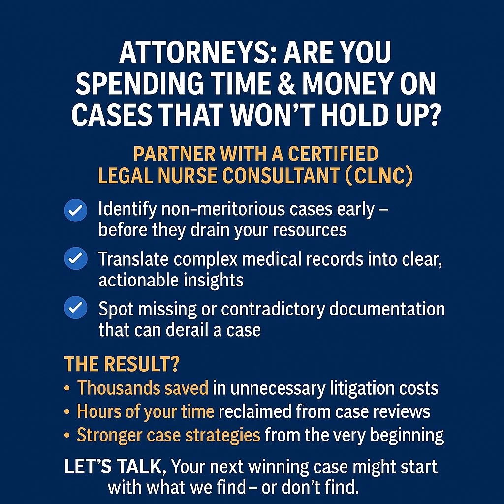 ATTORNEYS: Are You Spending Time &amp; Money on Cases That Won&rsquo;t Hold Up?

Before you invest thousands in expert witnesses, depositions, or discovery&mdash;partner with a Certified Legal Nurse Consultant (CLNC).

We help you:
	&bull;	Identify n
