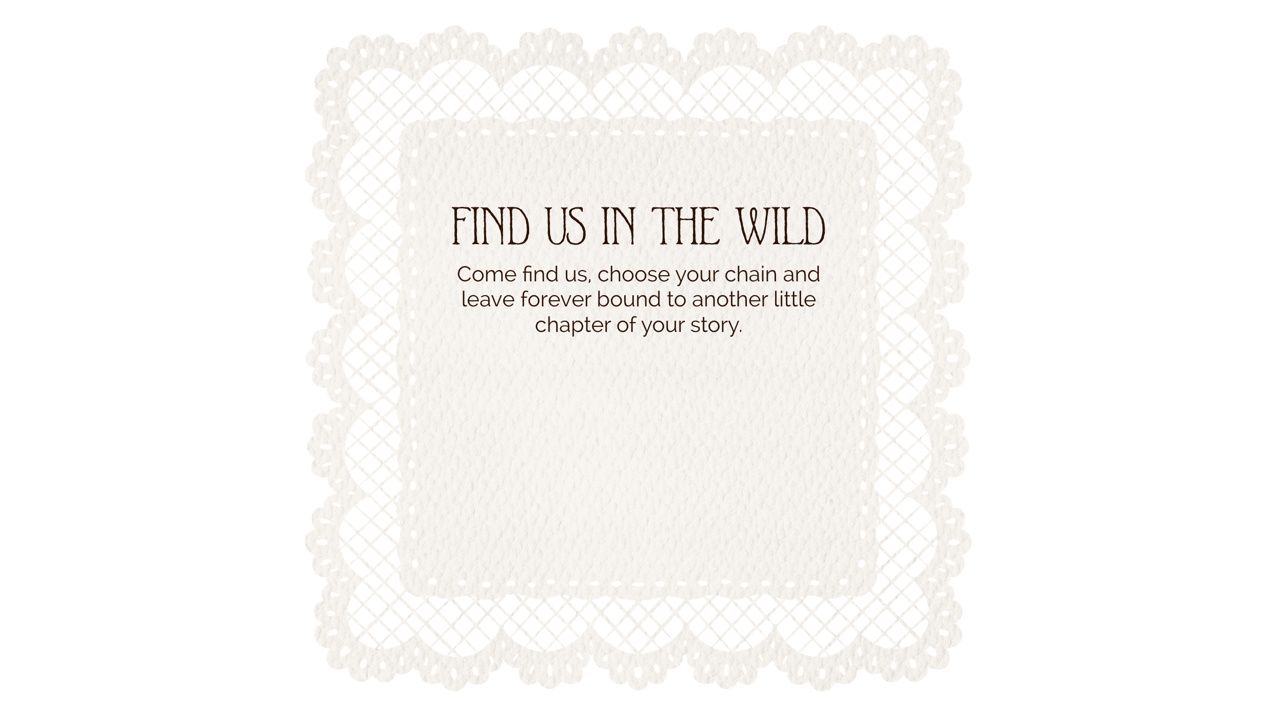 A decorative piece of paper with an intricate lace border and a message that says, 'FIND US IN THE WILD. Come find us, choose your chain and leave forever bound to another little chapter of your story.'