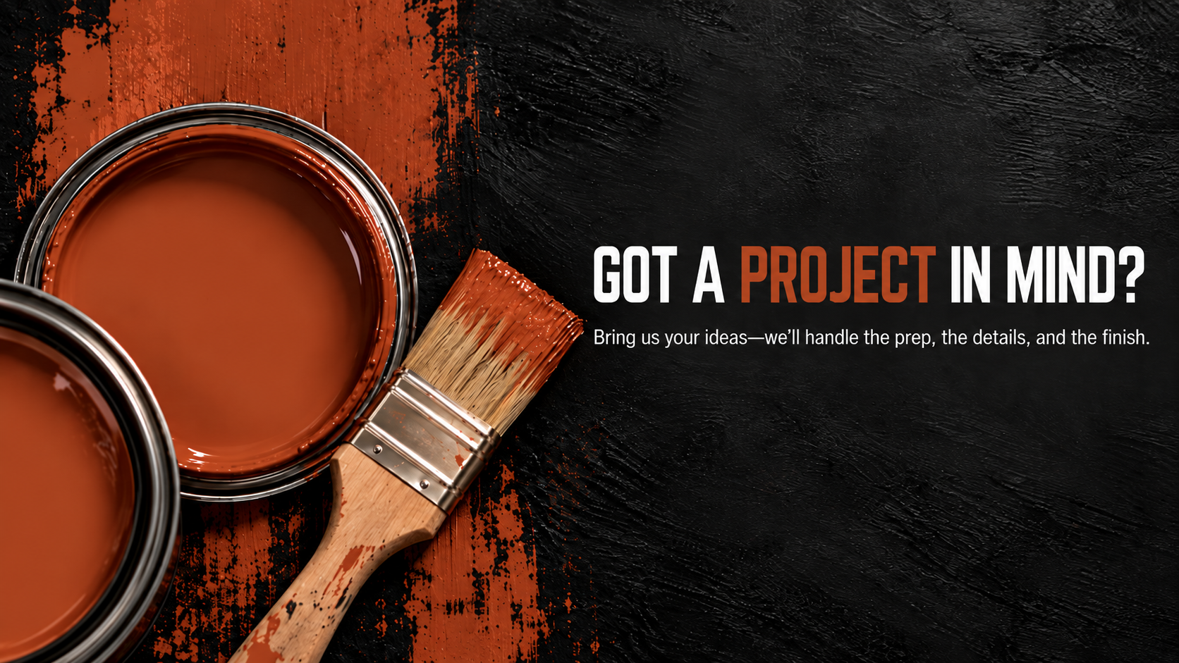 A dark textured background with two open cans of brown paint, a paintbrush with brown paint on it, and text inviting ideas for a project, asking if you have a project in mind and offering to handle the preparation, details, and finish.