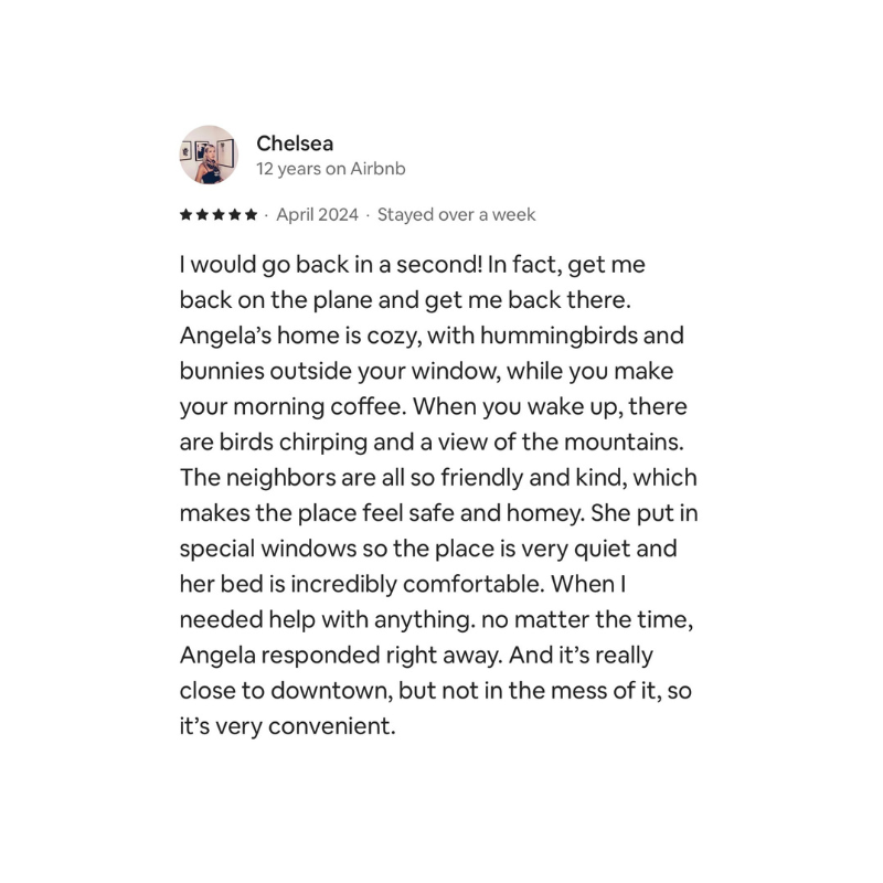A written review about staying at Angela's home, describing it as cozy with hummingbirds and bunnies outside, a peaceful view of mountains, friendly neighbors, quiet environment, and convenient location near downtown.