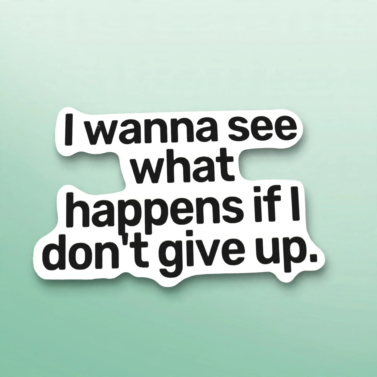 I wanna see what happens if I don't give up.