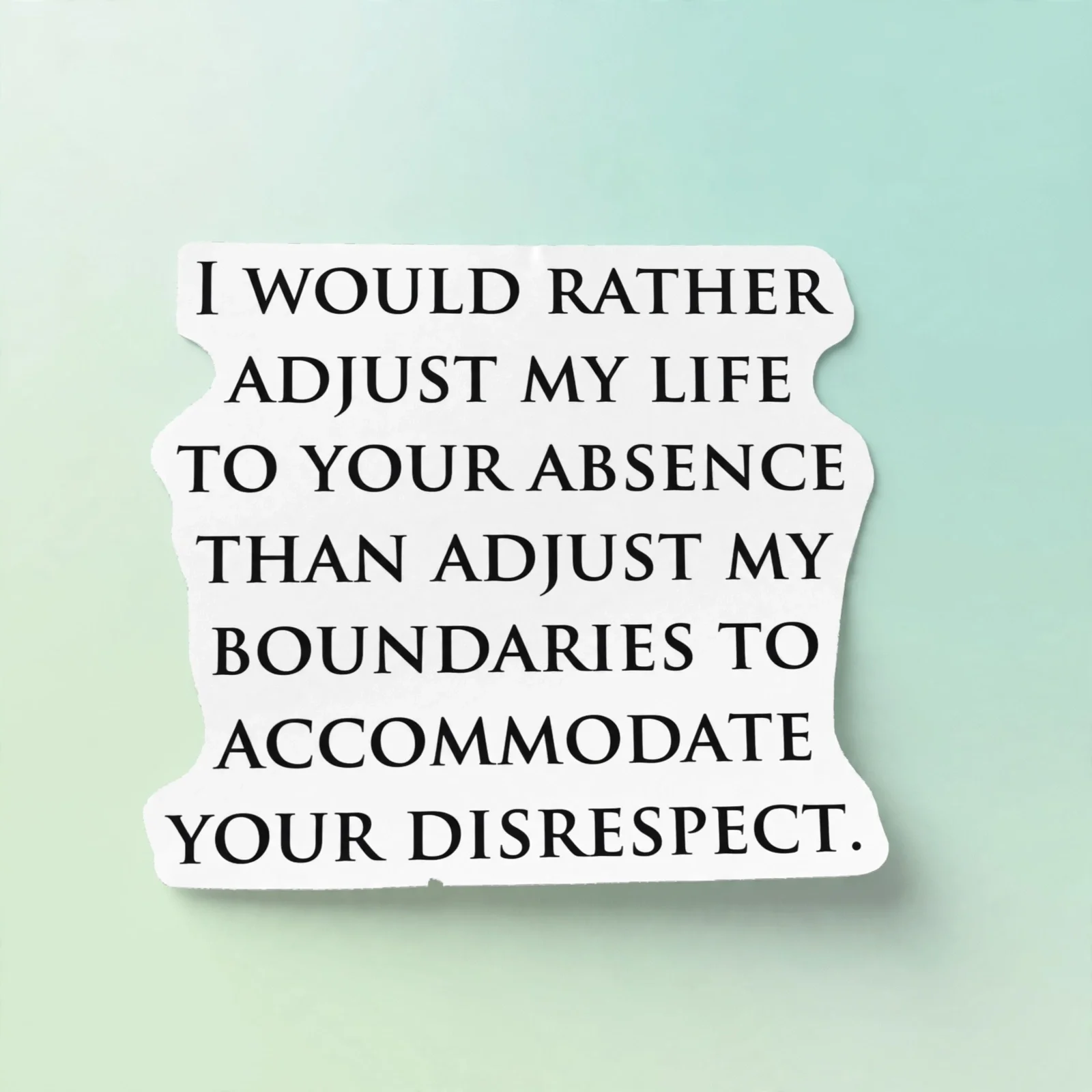 I WOULD RATHER ADJUST MY LIFE TO YOUR ABSENCE THAN ADJUST MY BOUNDARIES TO ACCOMMODATE YOUR DISRESPECT.