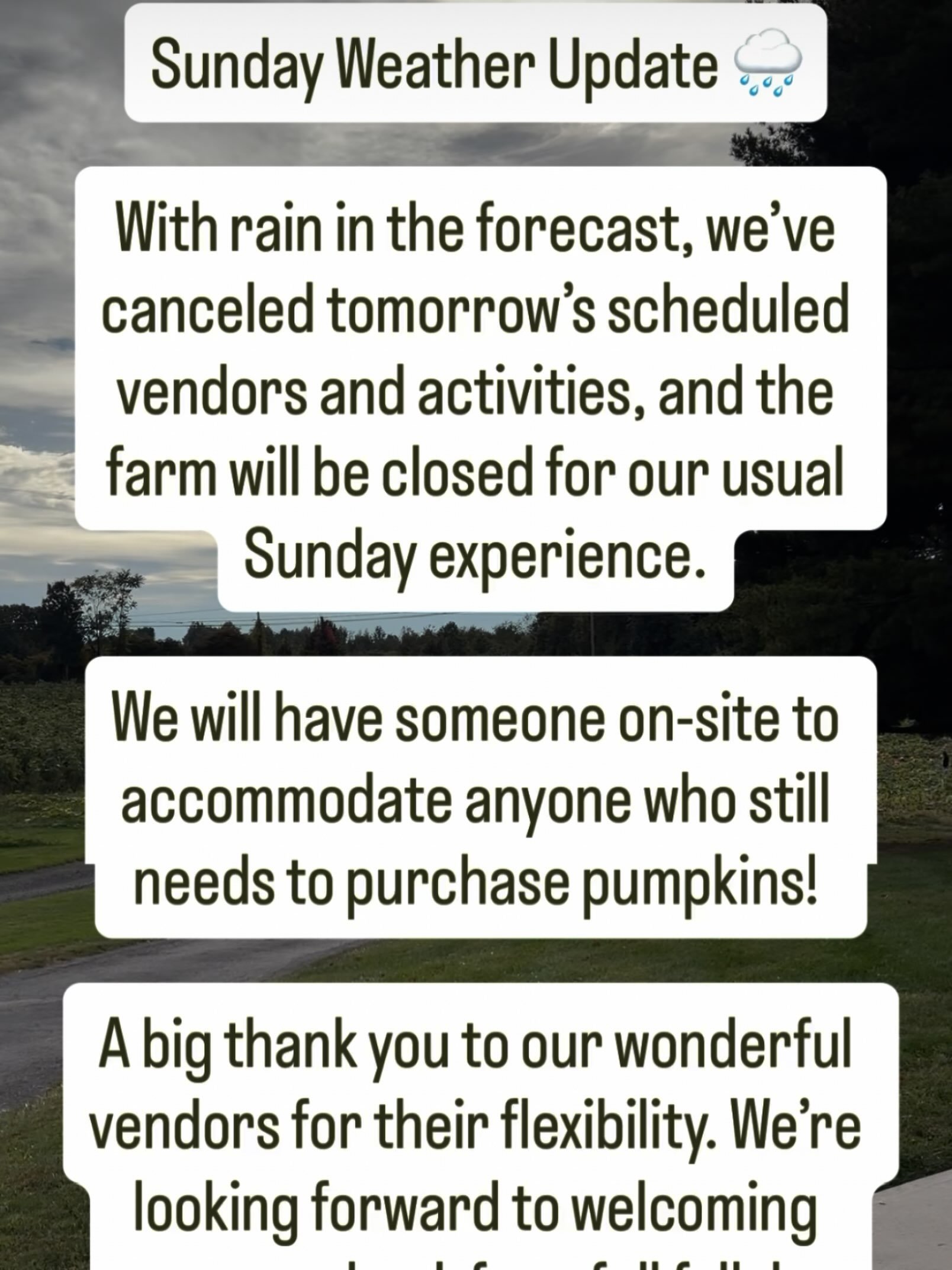 A little change of plans for Sunday! 🌧️🎃

With tomorrow&rsquo;s rainy forecast, we&rsquo;re pressing pause on our usual farm festivities. Our vendors and scheduled activities are canceled, but someone will be on-site for anyone who still needs to p