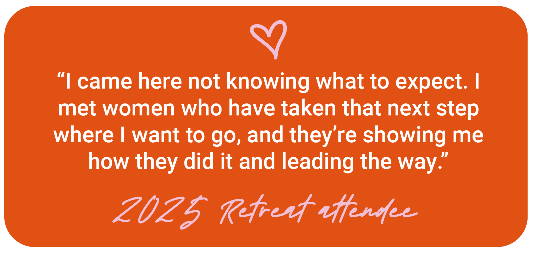 Orange graphic with a pink heart and white and pink handwritten text that reads, "I came here not knowing what to expect. I met women who have taken that next step where I want to go, and they’re showing me how they did it and leading the way. 2025 Retreat attendee."