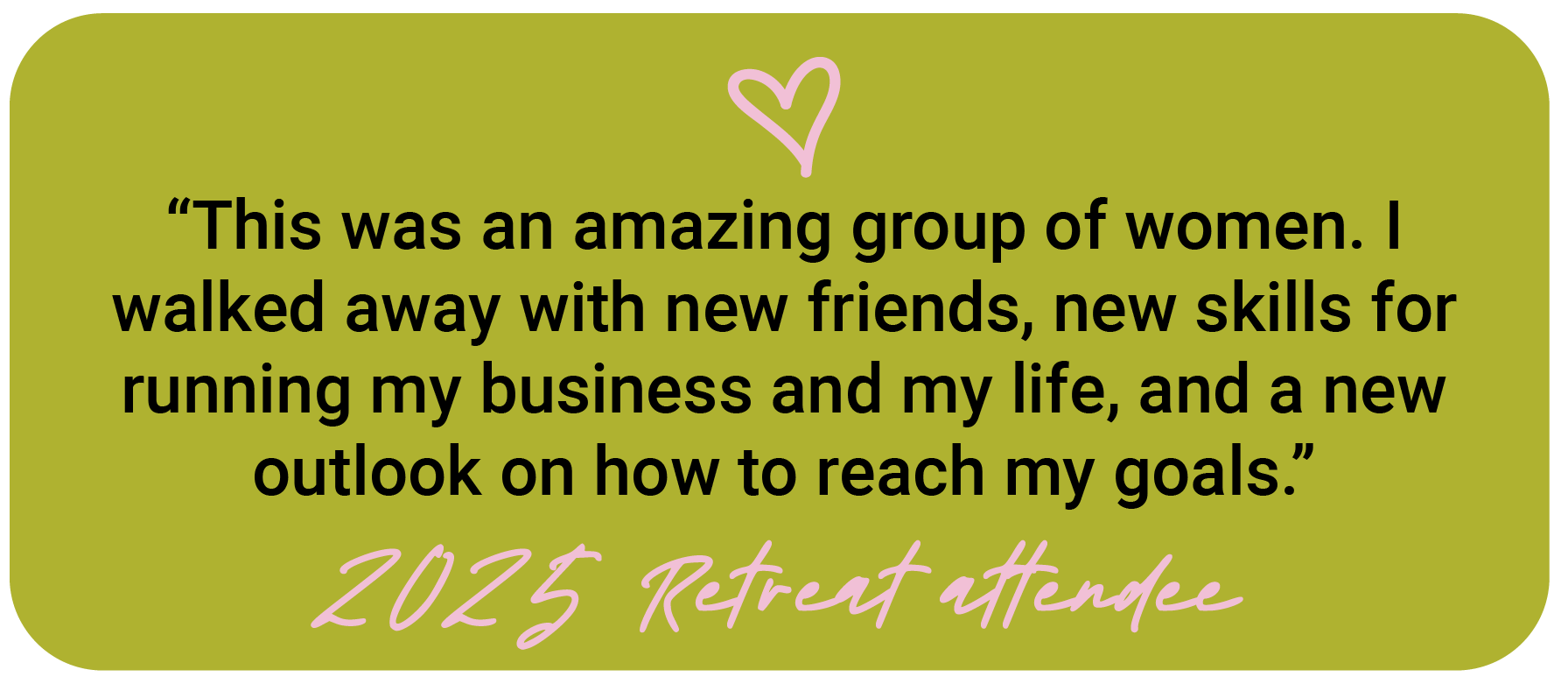 Green background with black quote text saying, "This was an amazing group of women. I walked away with new friends, new skills for running my business and my life, and a new outlook on how to reach my goals." pink handwritten style text at the bottom reads, "2025 Retreat attendance" with a pink heart above the quote.