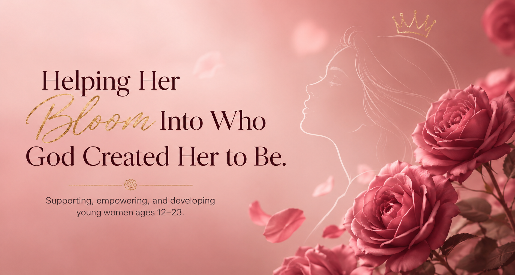 Soft pink background with a white outline of a woman's profile wearing a small crown, surrounded by pink roses and falling petals. Text reads: "Helping Her Bloom Into Who God Created Her to Be." Supporting young women ages 12-23.