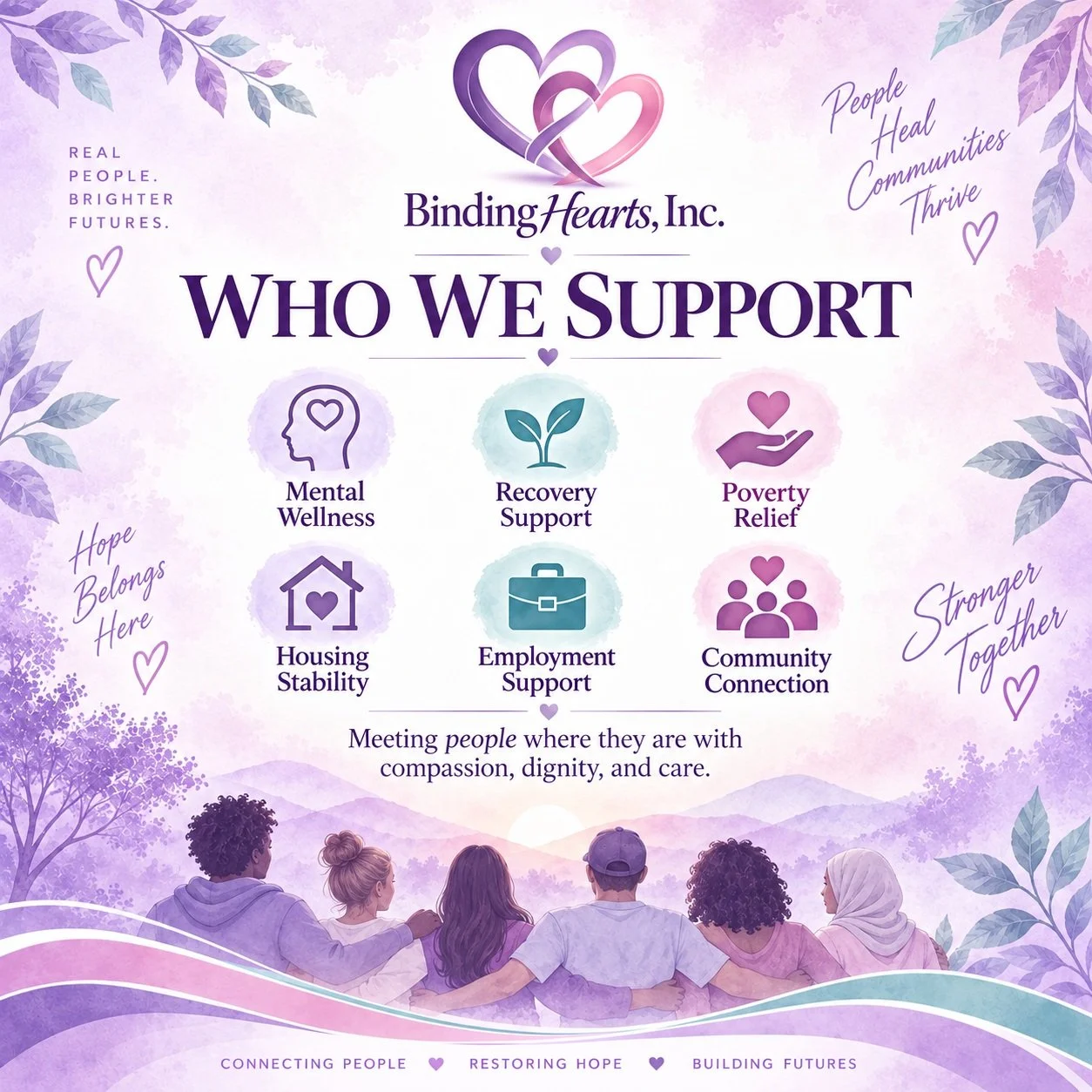 Who We Support

Every person has a story.

Every person deserves dignity.

Every person deserves access to support. 💜

Binding Hearts Inc. is committed to supporting individuals and families navigating:

🧠 Mental wellness challenges
🌱 Recovery jou