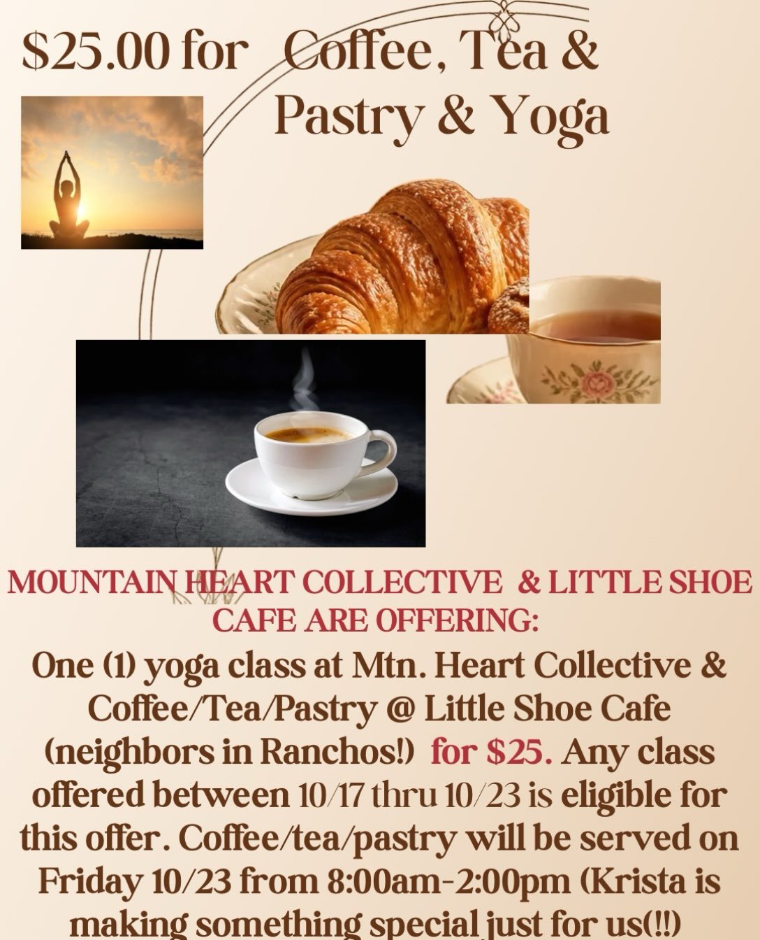 $25 = 1 Yoga class+ Coffee or tea + a SUMPTUOUS pastry !! Yoga class of your choice 10/17 -23rd @ Mtn. Heart and BEVVY + pastry on 10/23 8:00 - 2:00pm  @ Little Shoe Cafe 4155 N.Hwy 68 (next to Yoga Studio) in Ranchos. PS: Krista is an AWESOME chef!!