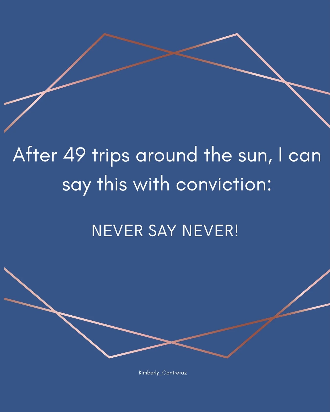 Never say never.

When you are young, you have no idea who you will become or who you will want to be or what you will want to do.

I swore for years as a runner &ldquo;I&rsquo;ll never run a marathon&rdquo;. I just didn&rsquo;t want to take the time