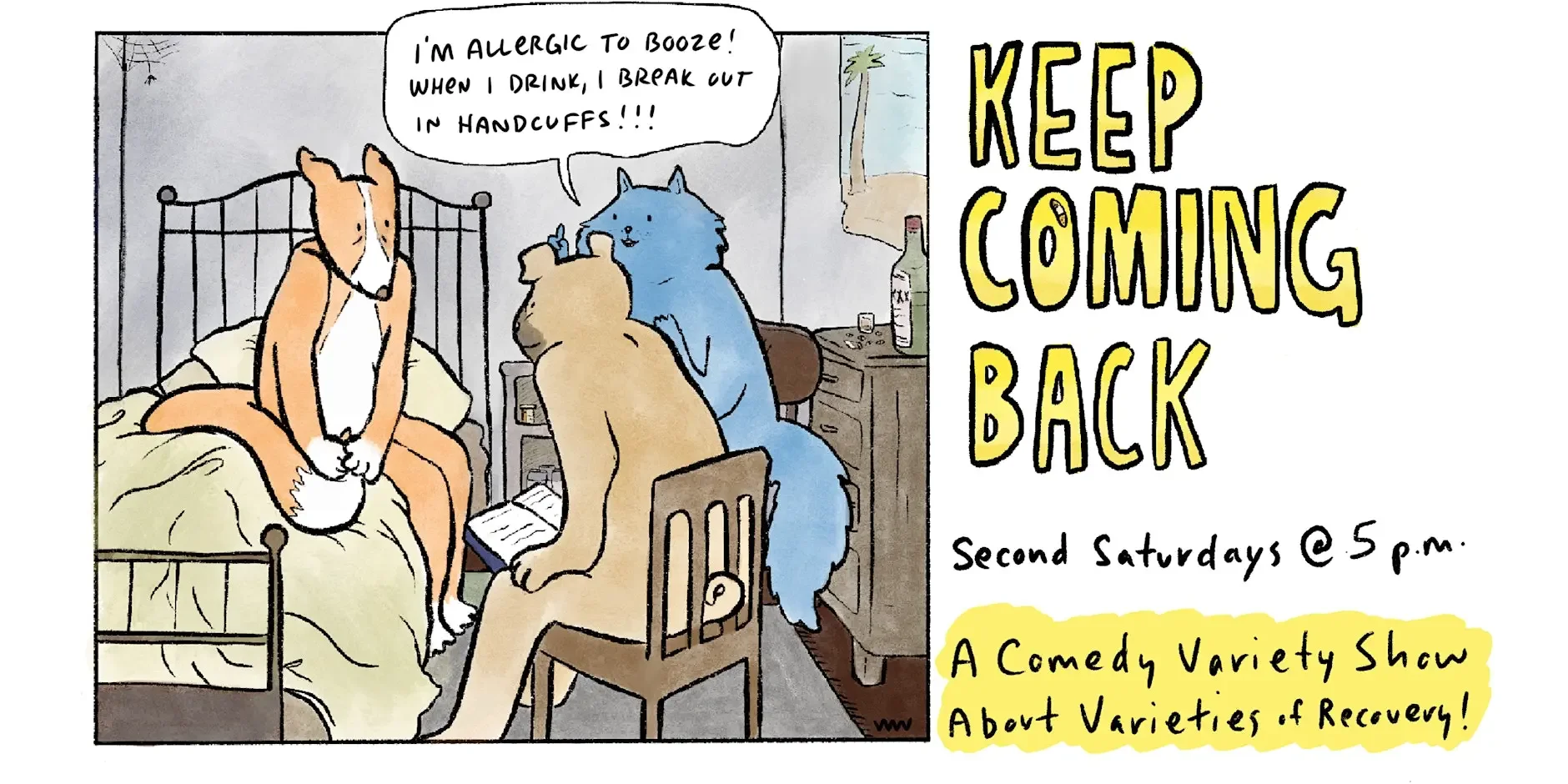 Keep Coming Back Comedy: A one panel cartoon shows a bulldog and a cat sitting in chairs up against a bed. In the bed, a nervous fox listens as they talk to him. The cat says "I'm allergic to booze - when I drink, I break out in handcuffs!"