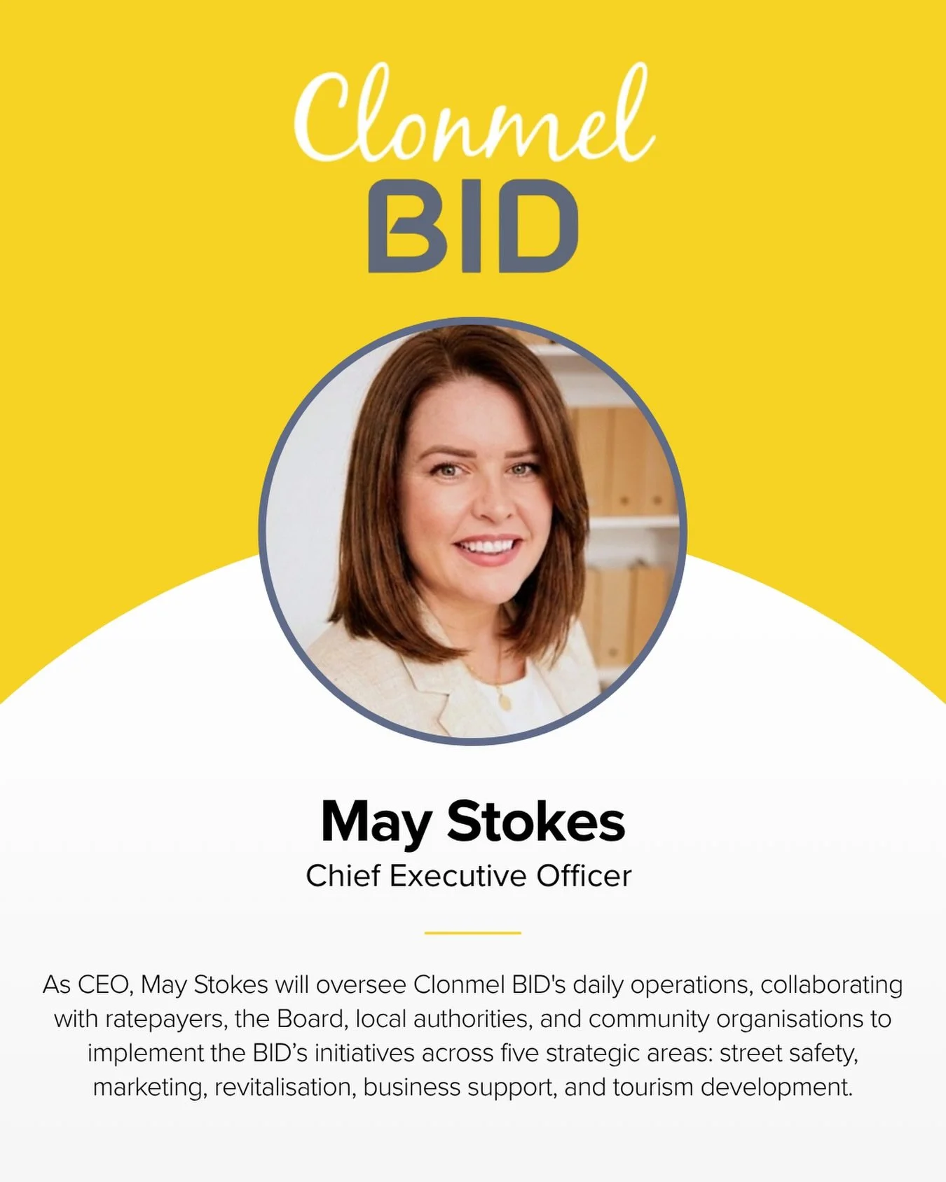 We&rsquo;re delighted to welcome May Stokes as the first Chief Executive of Clonmel Business Improvement District (BID), taking up the role from 1 September.

May will lead the delivery of the BID&rsquo;s five-year Business Plan, with a focus on safe