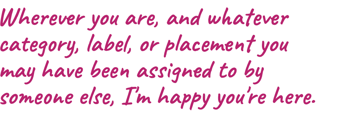 Wherever you are, and whatever category, label, or placement you may have been assigned to by someone else, I'm happy you're here.