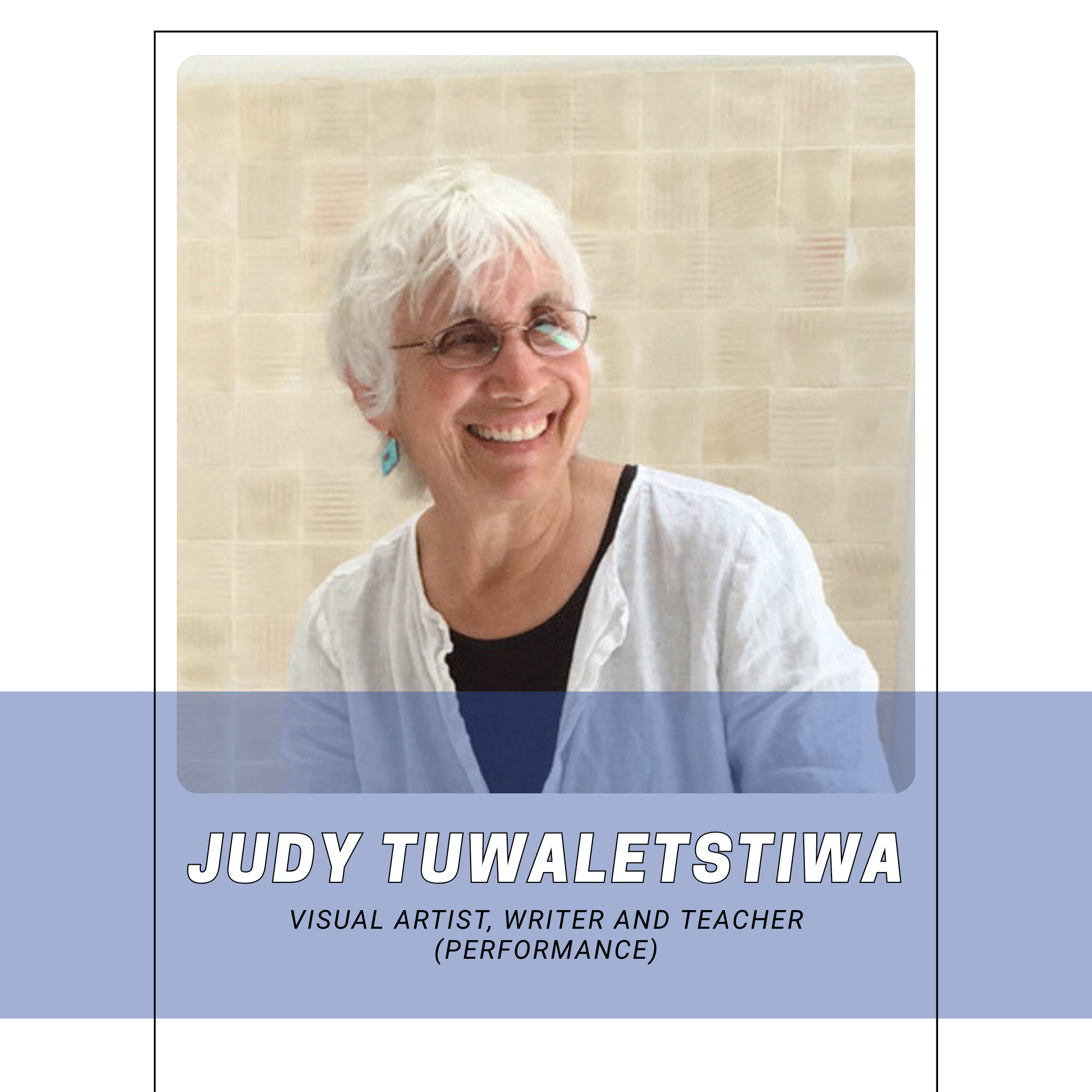 Photo of Judy Tuwaletstiwa smiling, wearing glasses, a white shirt over a black top, with a beige tiled wall in the background. Text overlay indicates she is a visual artist, writer, teacher, and performer.