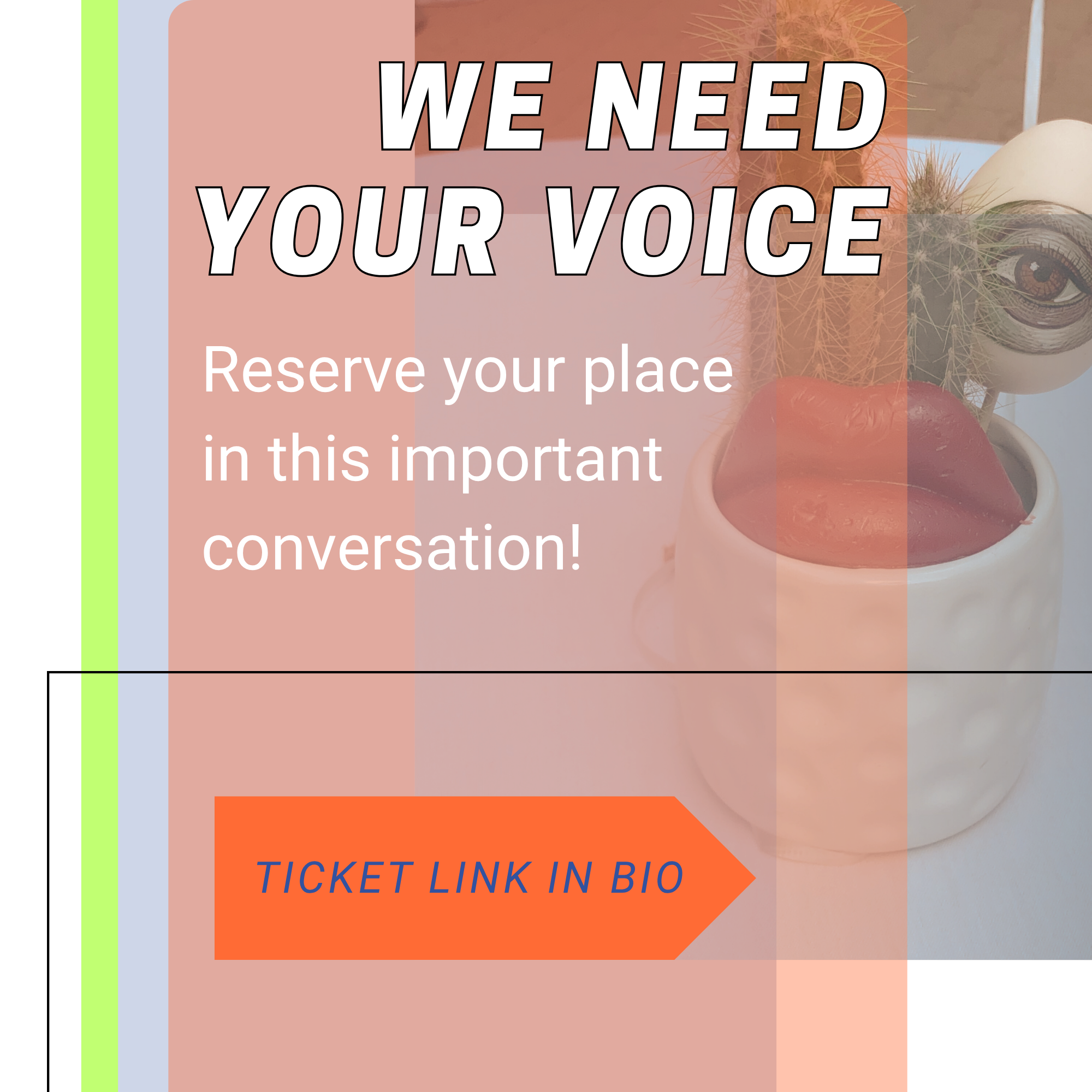 A flyer with the heading 'We Need Your Voice' over a background image of a vase with a sculpted eye, lips, and some cacti. The flyer invites people to reserve their place in an important conversation and includes a call-to-action button that reads 'Ticket Link in Bio'.