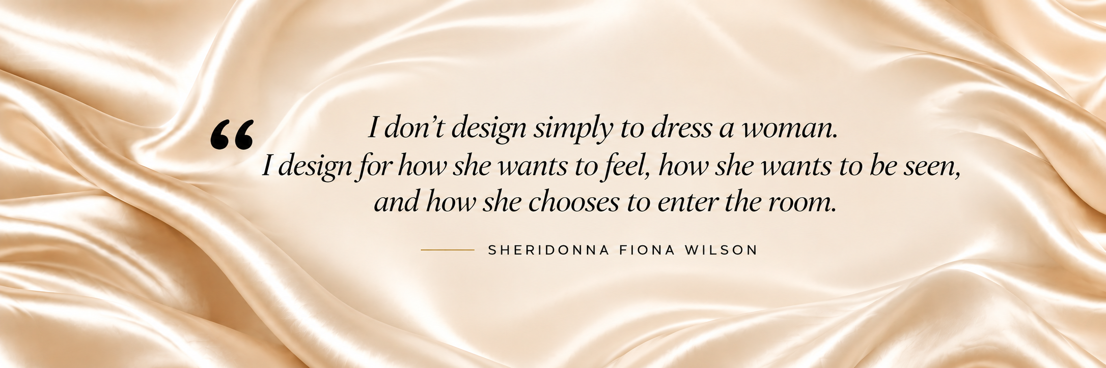 Sheridonna Fiona Wilson quote: I don’t design simply to dress a woman. I design for how she wants to feel, how she wants to be seen, and how she chooses to enter the room.