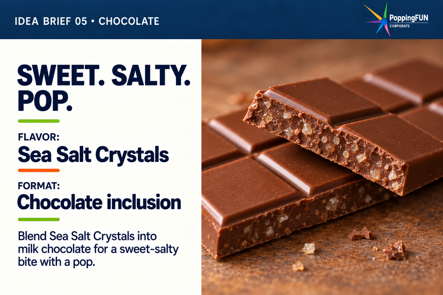 Idea Brief 05: Chocolate. Sweet. Salty. Pop. FLAVOR: Sea Salt Crystals. FORMAT: Chocolate inclusion. Blend Sea Salt Crystals into milk chocolate for a sweet-salty bite with a pop. The photo shows a flat segmented milk chocolate bar with pale crystal fragments visible inside its broken edge.