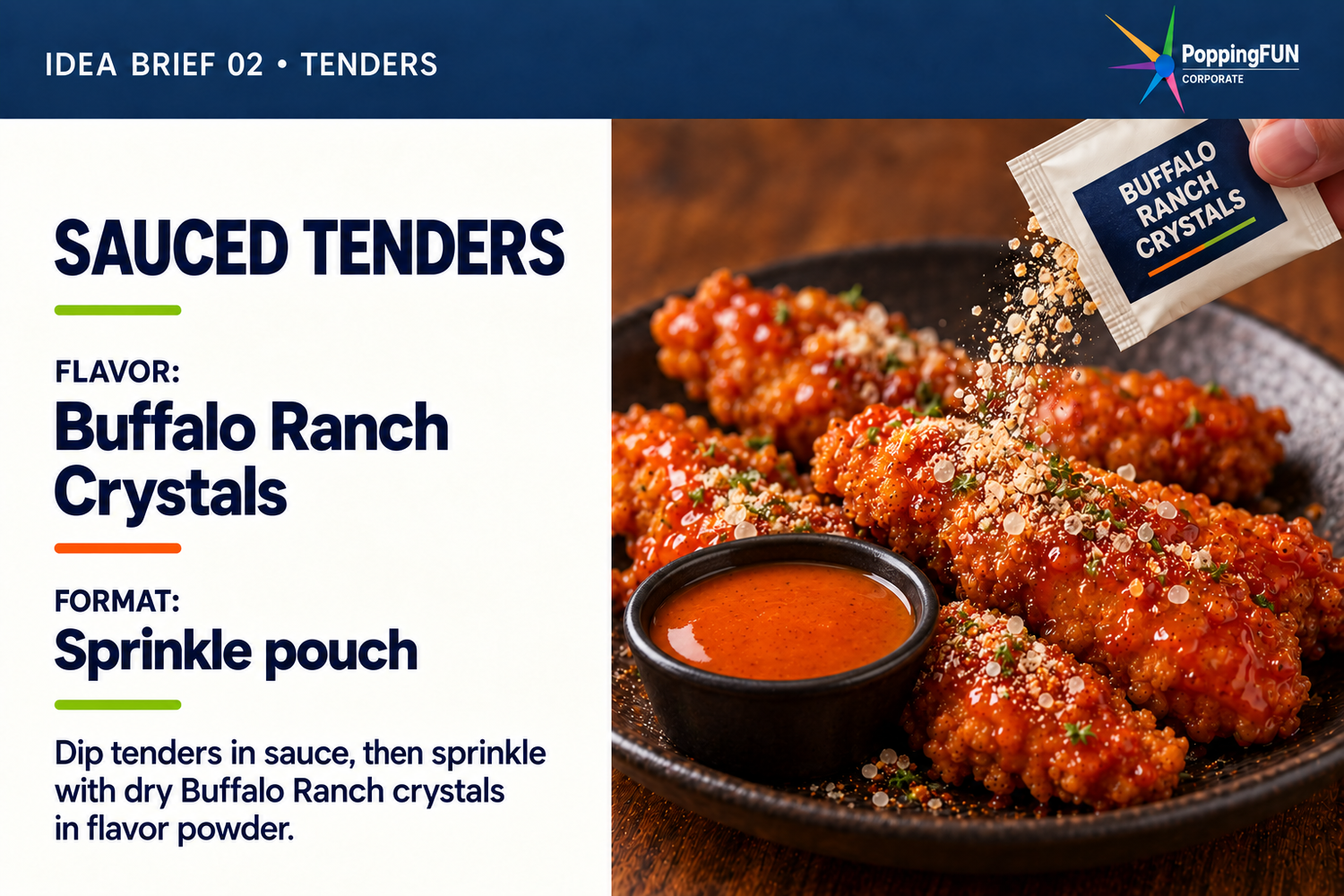 Tenders Idea Brief. Sauced Tenders. FLAVOR: Buffalo Ranch Crystals. FORMAT: Sprinkle pouch. Dip tenders in sauce, then sprinkle with dry Buffalo Ranch crystals in flavor powder. The photo shows a sauce cup and dry crystals being sprinkled from a pouch onto tenders.