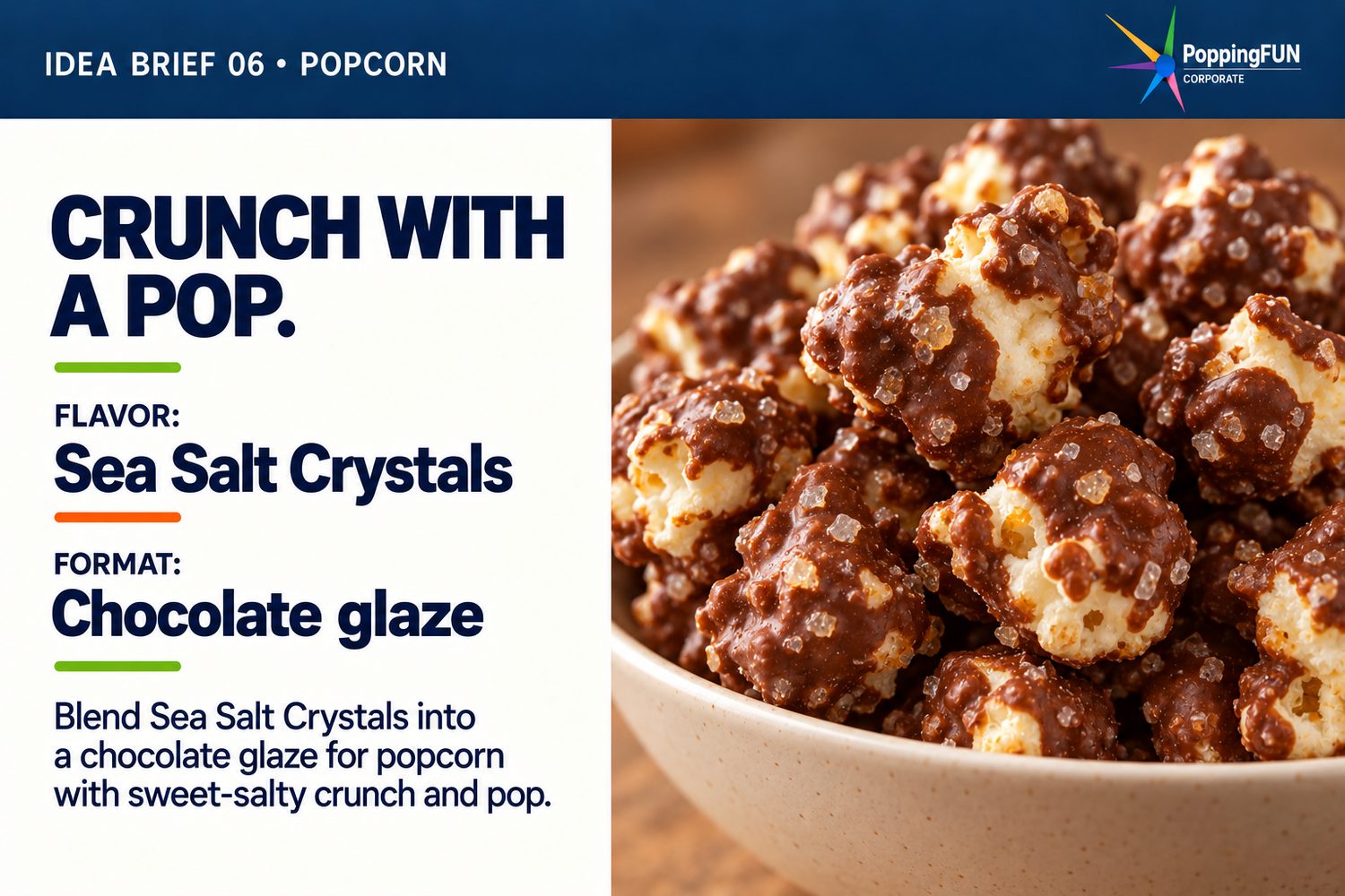 Idea Brief 06: Popcorn. Crunch with a Pop. FLAVOR: Sea Salt Crystals. FORMAT: Chocolate glaze. Blend Sea Salt Crystals into a chocolate glaze for popcorn with sweet-salty crunch and pop. The photo shows chocolate-glazed popcorn with small crystal fragments in the coating, served in a cream bowl.