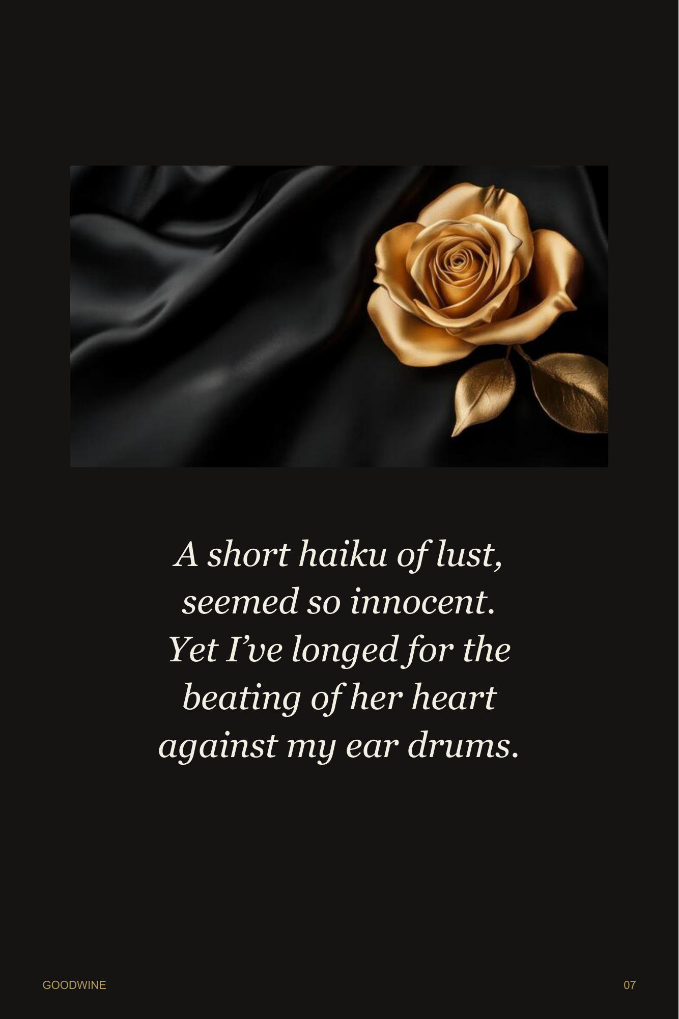 Page 7. A gold rose rests against black satin. Poetry: A short haiku of lust, seemed so innocent. Yet I’ve longed for the beating of her heart against my ear drums.