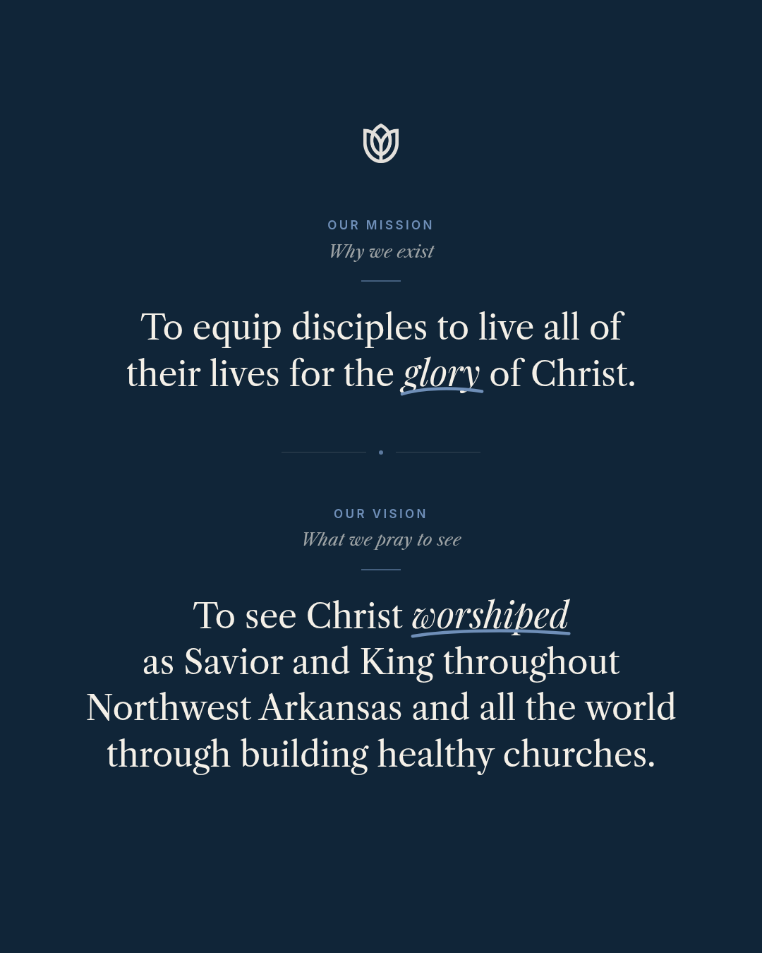 Our Mission: To equip disciples to live all of their lives for the glory of Christ. Our Vision: To see Christ worshiped as Savior and King throughout Northwest Arkansas and all the world through building healthy churches.